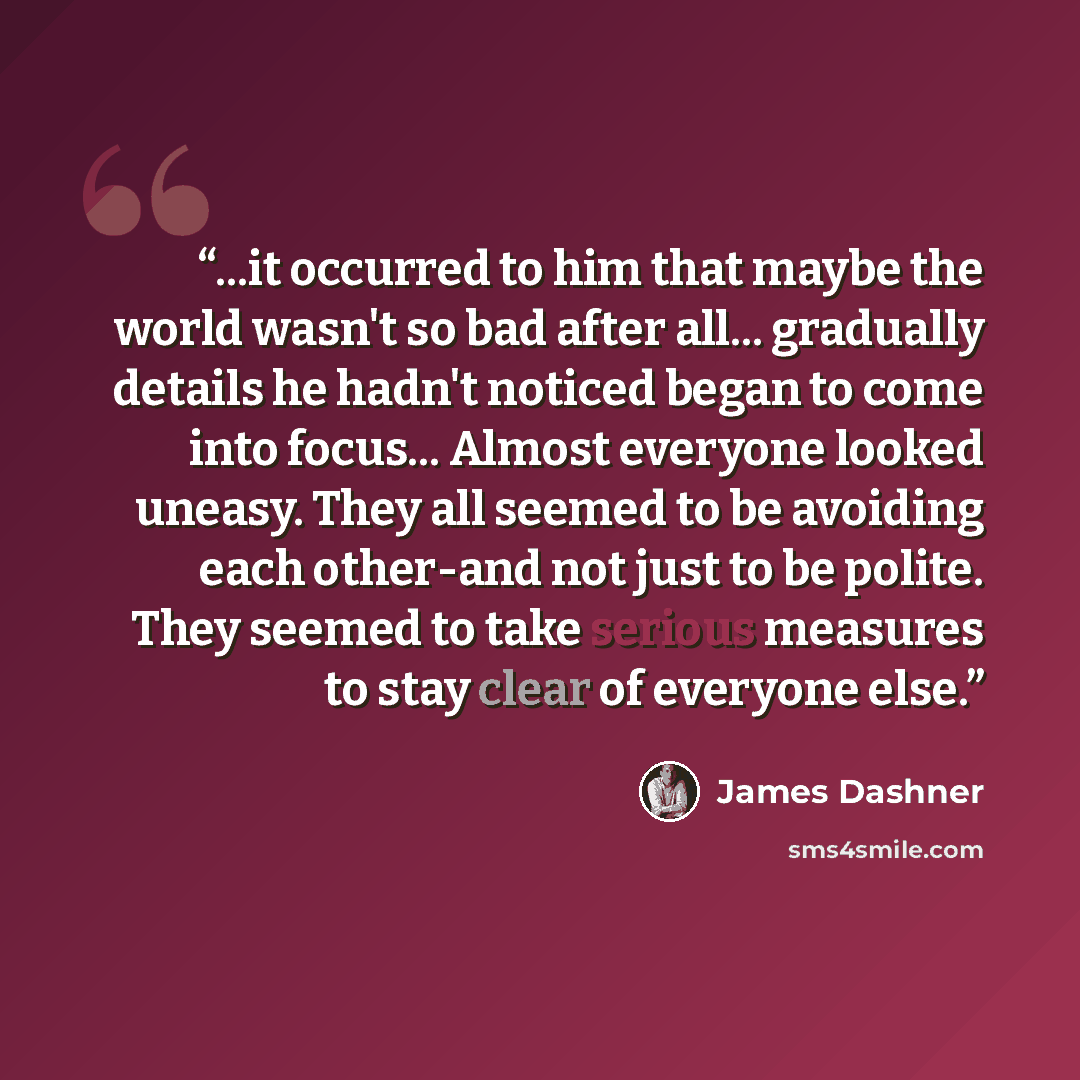 “...it occurred to him that maybe the world wasn't so bad after all... gradually details he hadn't noticed began to come into focus... Almost everyone looked uneasy. They all seemed to be avoiding each other-and not just to be polite. They seemed to take serious measures to stay clear of everyone…” quote by James Dashner