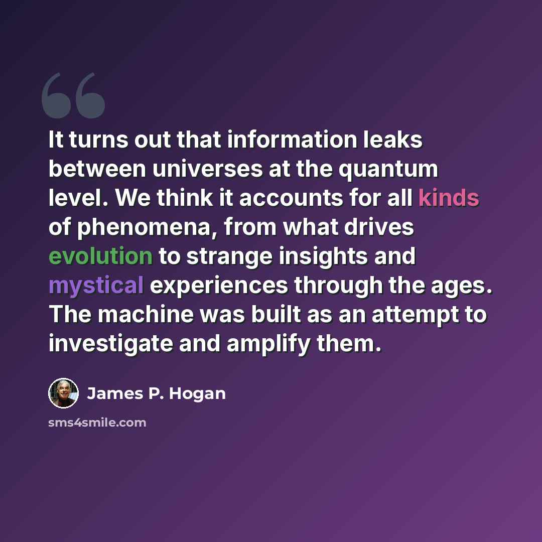 “It turns out that information leaks between universes at the quantum level. We think it accounts for all kinds of phenomena, from what drives evolution to strange insights and mystical experiences through the ages. The machine was built as an attempt to investigate and amplify them.” quote by James P. Hogan