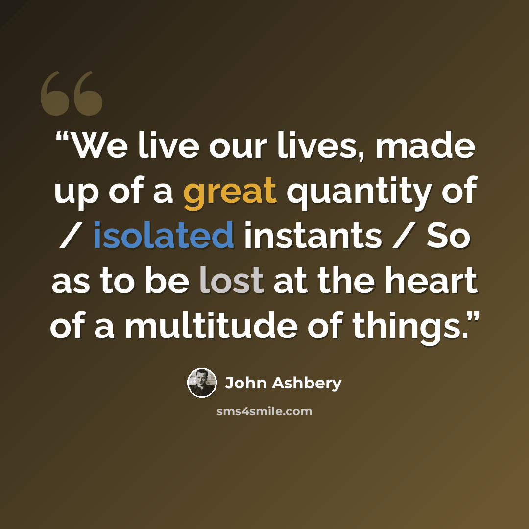 “We live our lives, made up of a great quantity of / isolated instants / So as to be lost at the heart of a multitude of things.” quote by John Ashbery