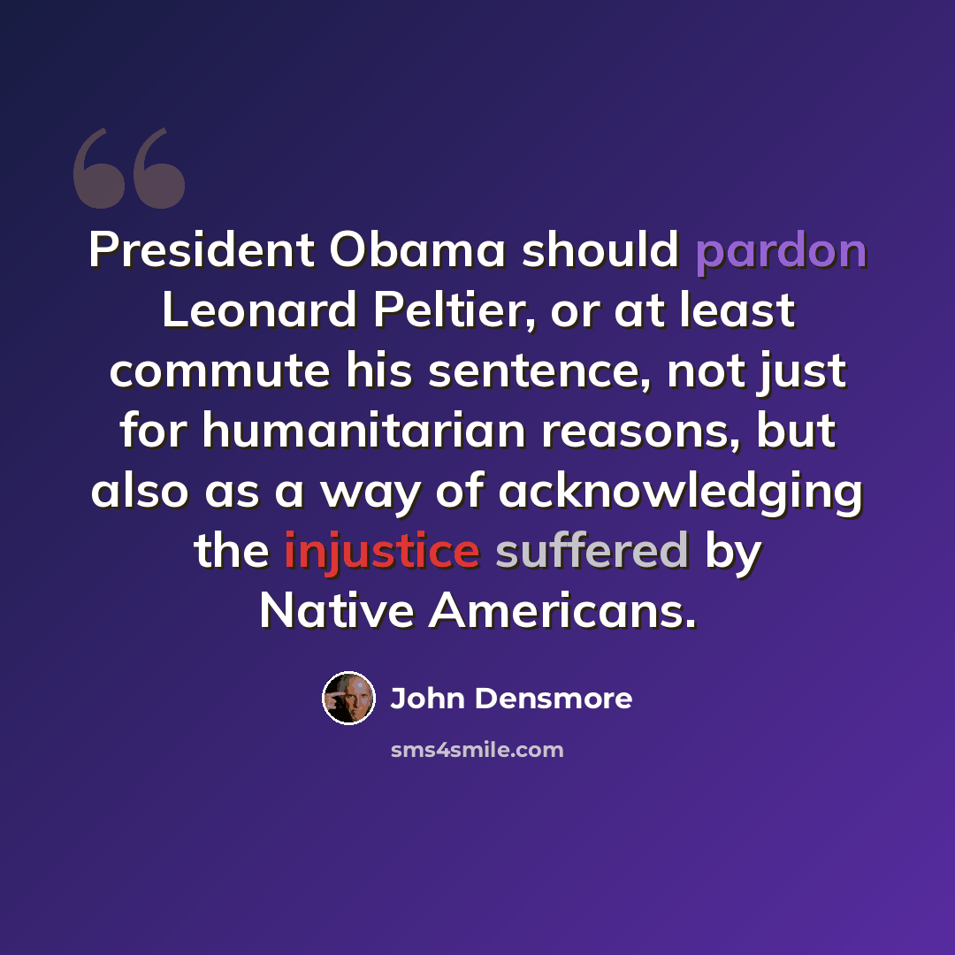 “President Obama should pardon Leonard Peltier, or at least commute his sentence, not just for humanitarian reasons, but also as a way of acknowledging the injustice suffered by Native Americans.” quote by John Densmore