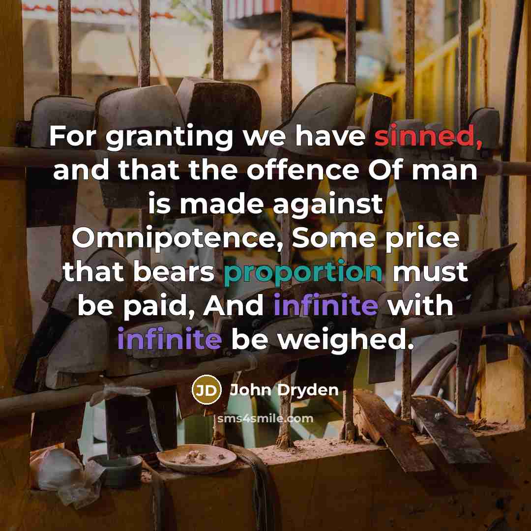 “For granting we have sinned, and that the offence Of man is made against Omnipotence, Some price that bears proportion must be paid, And infinite with infinite be weighed.” quote by John Dryden