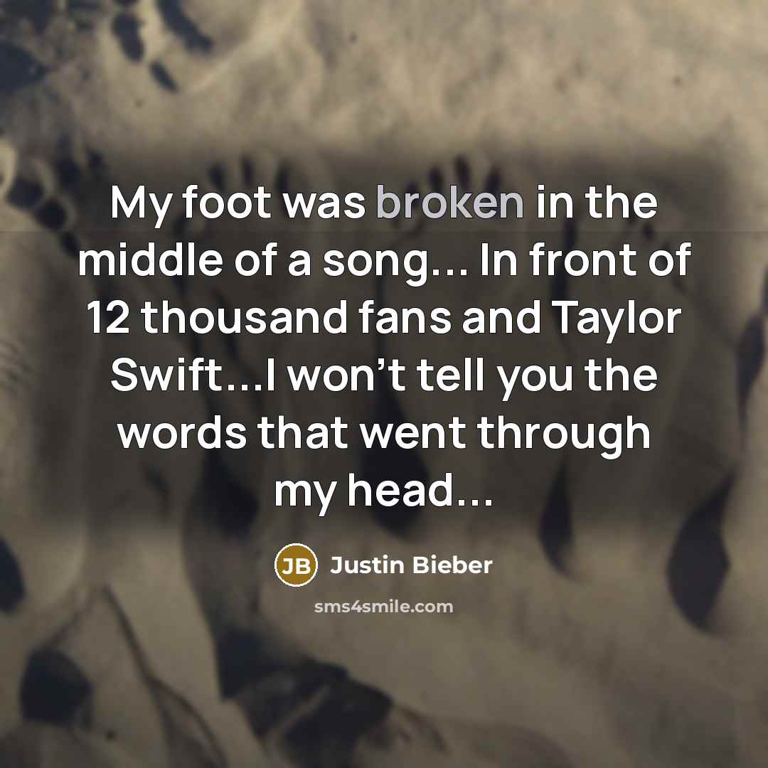 “My foot was broken in the middle of a song... In front of 12 thousand fans and Taylor Swift...I won't tell you the words that went through my head...” quote by Justin Bieber