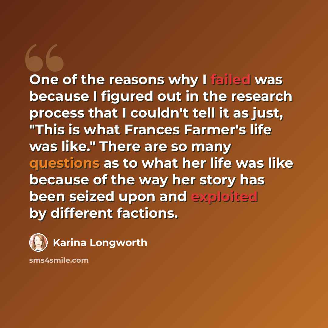 “One of the reasons why I failed was because I figured out in the research process that I couldn't tell it as just, "This is what Frances Farmer's life was like." There are so many questions as to what her life was like because of the way her story has been seized upon and exploited by different…” quote by Karina Longworth