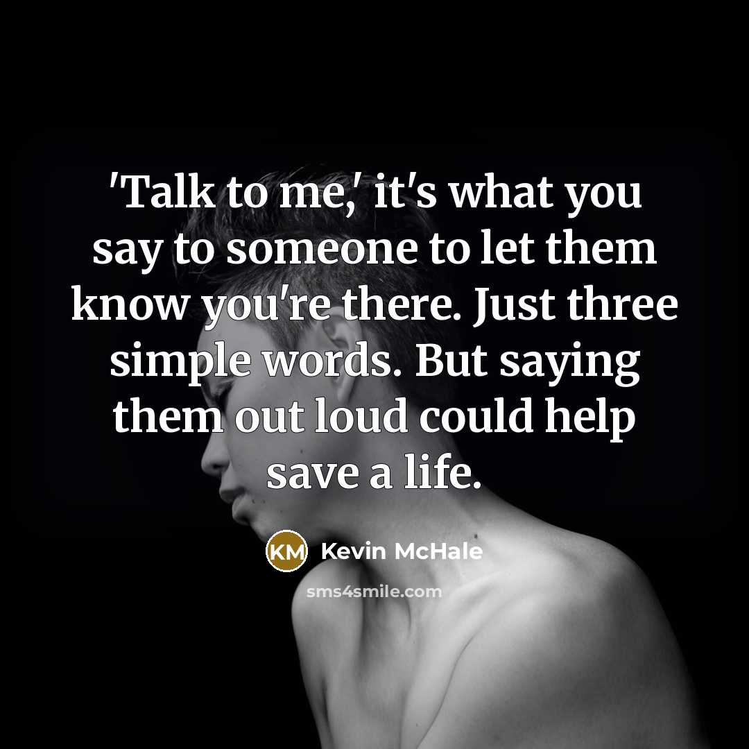 “'Talk to me,' it's what you say to someone to let them know you're there. Just three simple words. But saying them out loud could help save a life.” quote by Kevin McHale