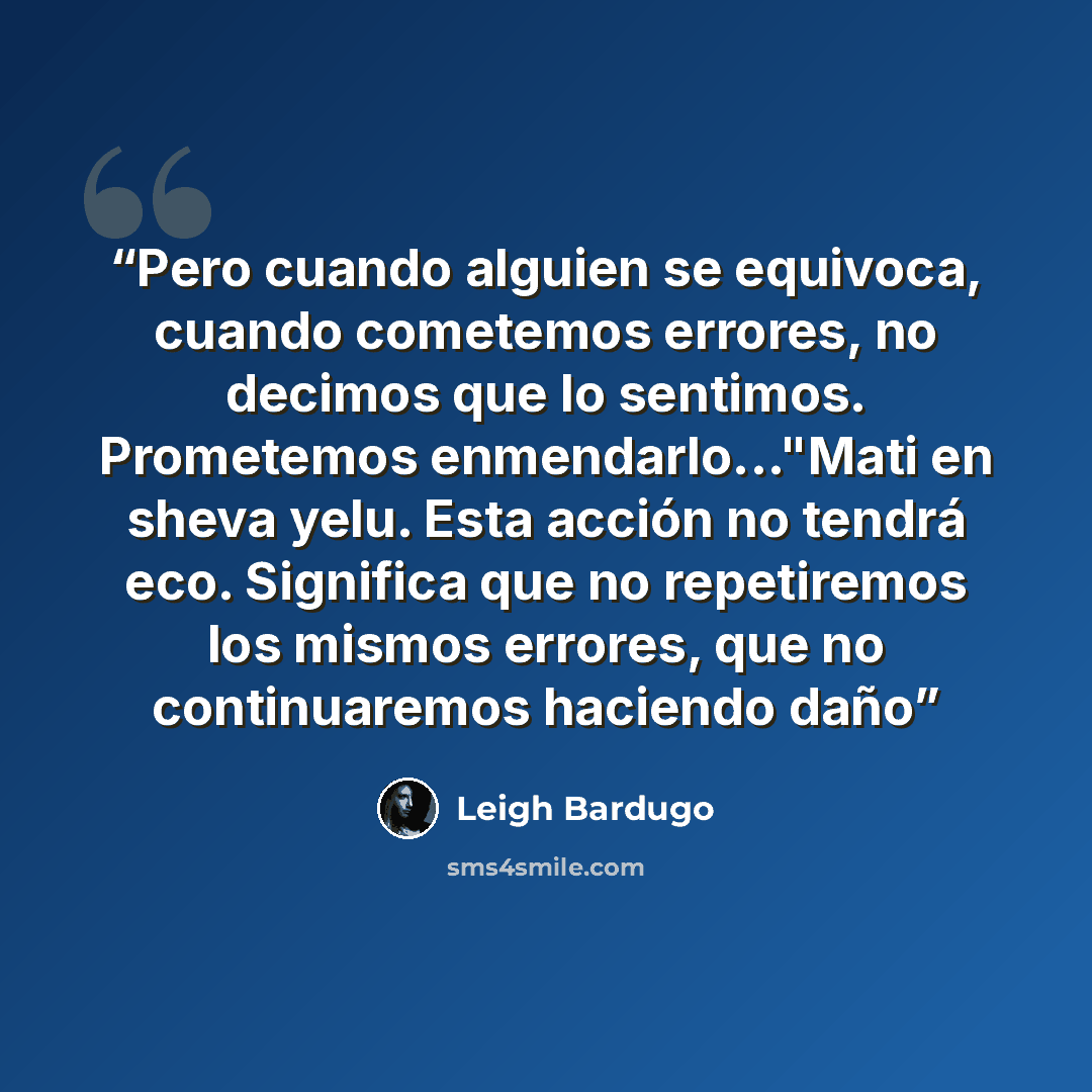 “Pero cuando alguien se equivoca, cuando cometemos errores, no decimos que lo sentimos. Prometemos enmendarlo..."Mati en sheva yelu. Esta acción no tendrá eco. Significa que no repetiremos los mismos errores, que no continuaremos haciendo daño” quote by Leigh Bardugo