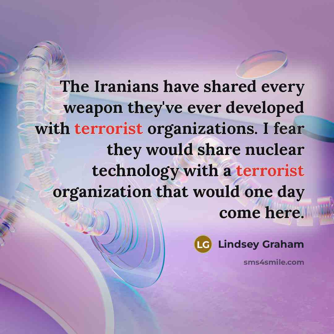 “The Iranians have shared every weapon they've ever developed with terrorist organizations. I fear they would share nuclear technology with a terrorist organization that would one day come here.” quote by Lindsey Graham