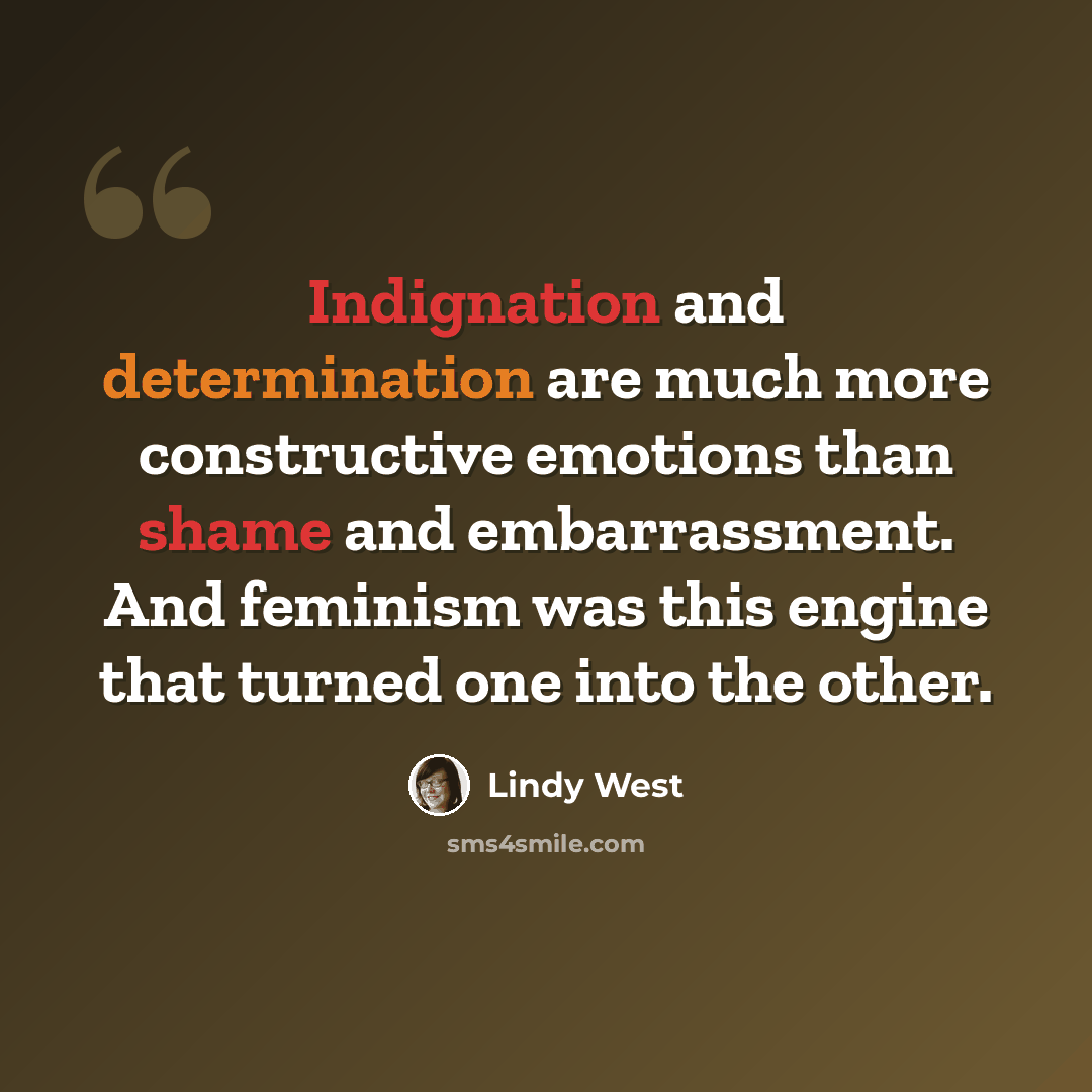 “Indignation and determination are much more constructive emotions than shame and embarrassment. And feminism was this engine that turned one into the other.” quote by Lindy West