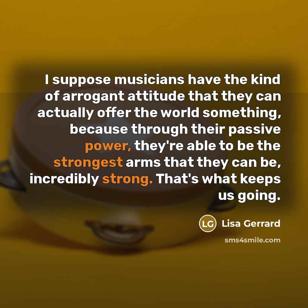“I suppose musicians have the kind of arrogant attitude that they can actually offer the world something, because through their passive power, they're able to be the strongest arms that they can be, incredibly strong. That's what keeps us going.” quote by Lisa Gerrard