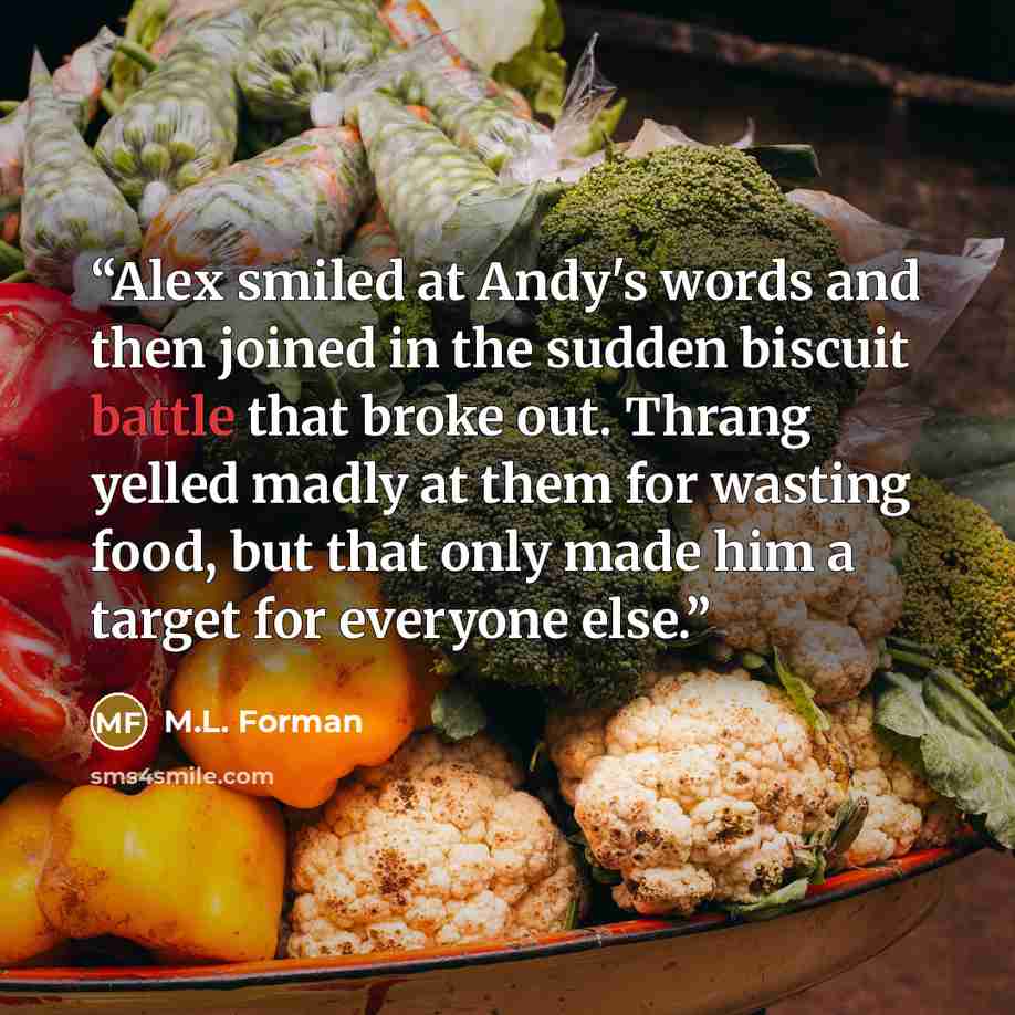 “Alex smiled at Andy's words and then joined in the sudden biscuit battle that broke out. Thrang yelled madly at them for wasting food, but that only made him a target for everyone else.” quote by M.L. Forman