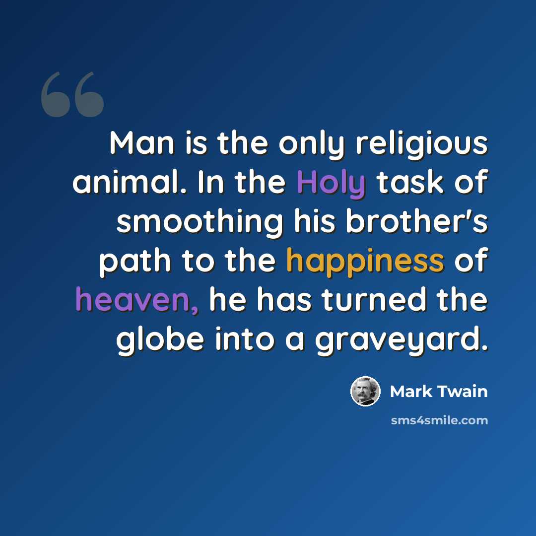 “Man is the only religious animal. In the Holy task of smoothing his brother's path to the happiness of heaven, he has turned the globe into a graveyard.” quote by Mark Twain