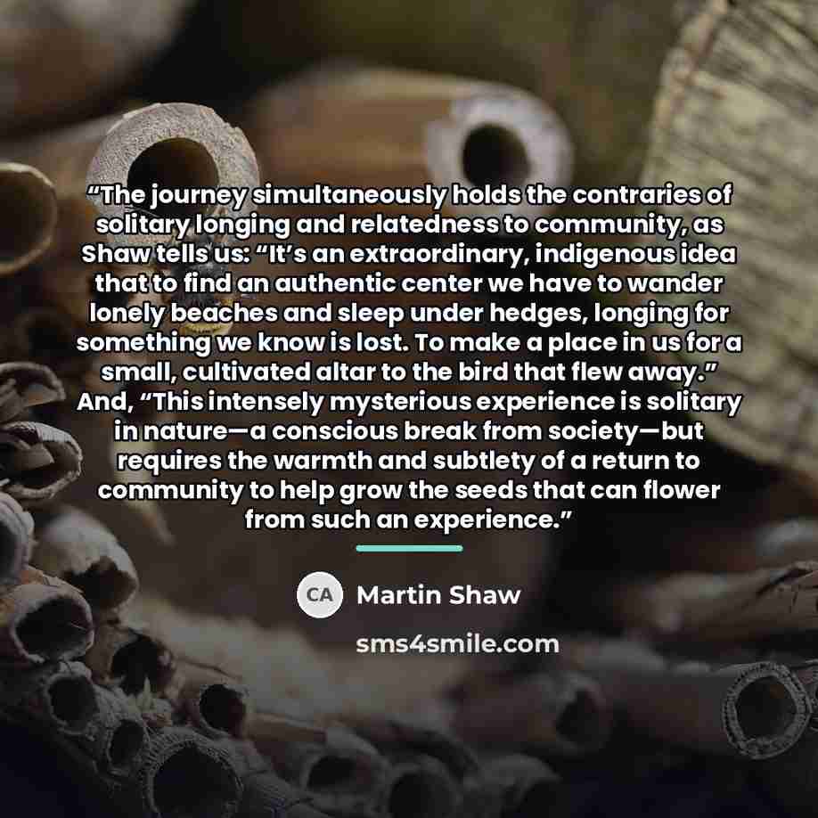 “The journey simultaneously holds the contraries of solitary longing and relatedness to community, as Shaw tells us: “It’s an extraordinary, indigenous idea that to find an authentic center we have to wander lonely beaches and sleep under hedges, longing for something we know is lost. To make a…” quote by Martin Shaw
