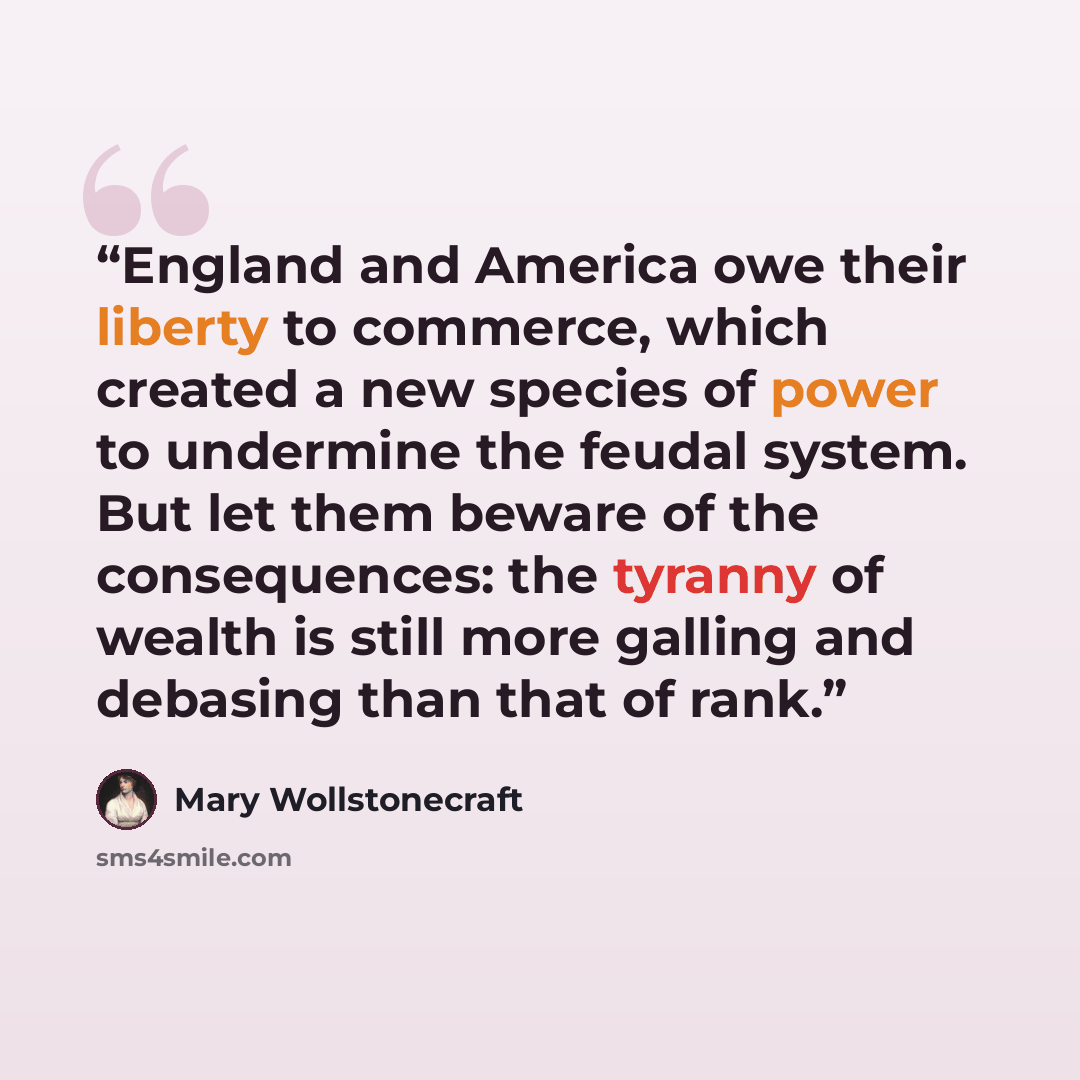 “England and America owe their liberty to commerce, which created a new species of power to undermine the feudal system. But let them beware of the consequences: the tyranny of wealth is still more galling and debasing than that of rank.” quote by Mary Wollstonecraft