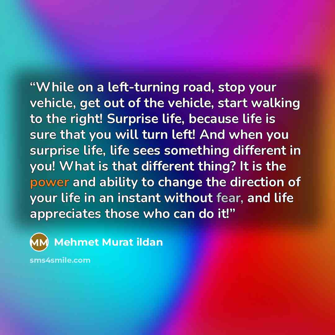 “While on a left-turning road, stop your vehicle, get out of the vehicle, start walking to the right! Surprise life, because life is sure that you will turn left! And when you surprise life, life sees something different in you! What is that different thing? It is the power and ability to change…” quote by Mehmet Murat ildan