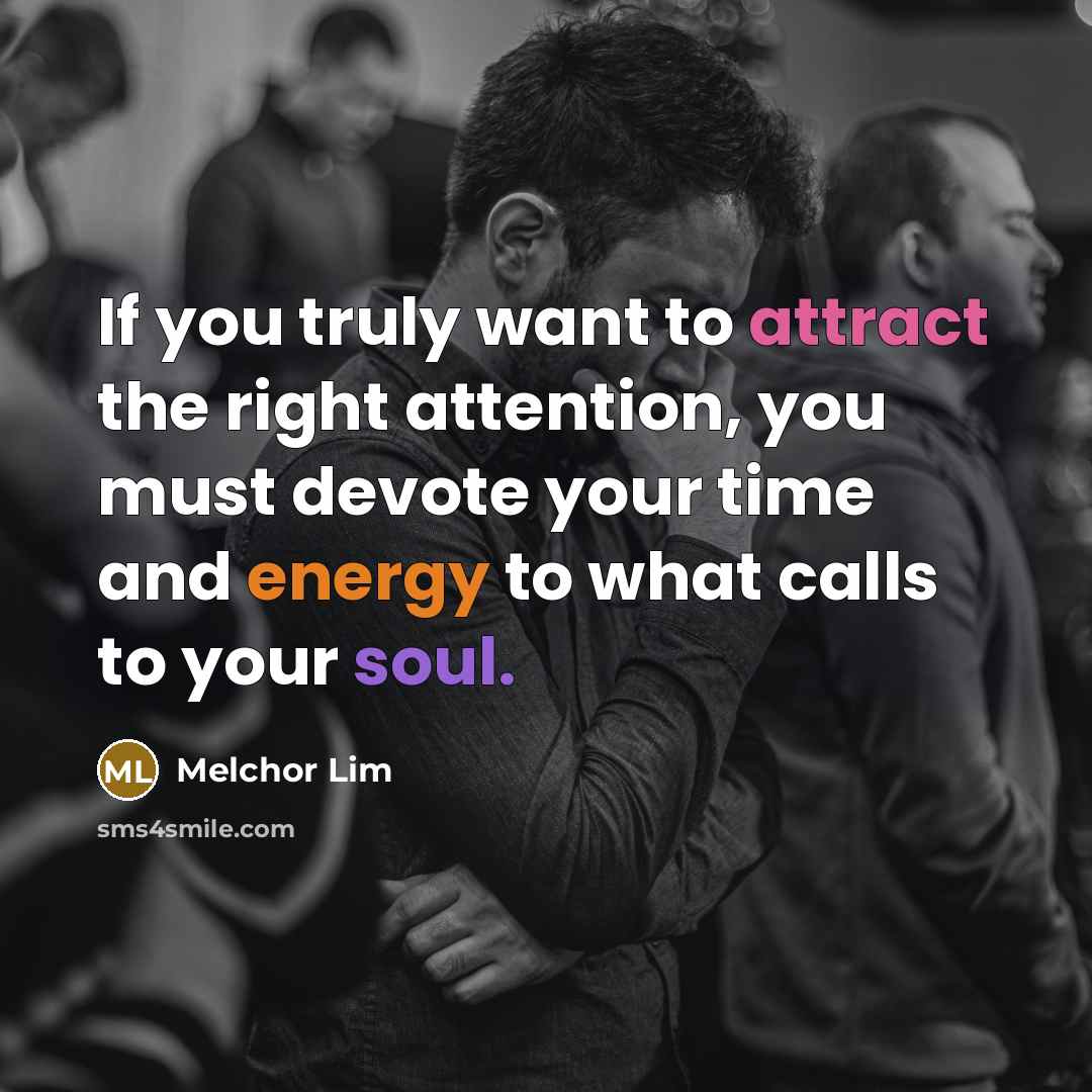 “If you truly want to attract the right attention, you must devote your time and energy to what calls to your soul.” quote by Melchor Lim