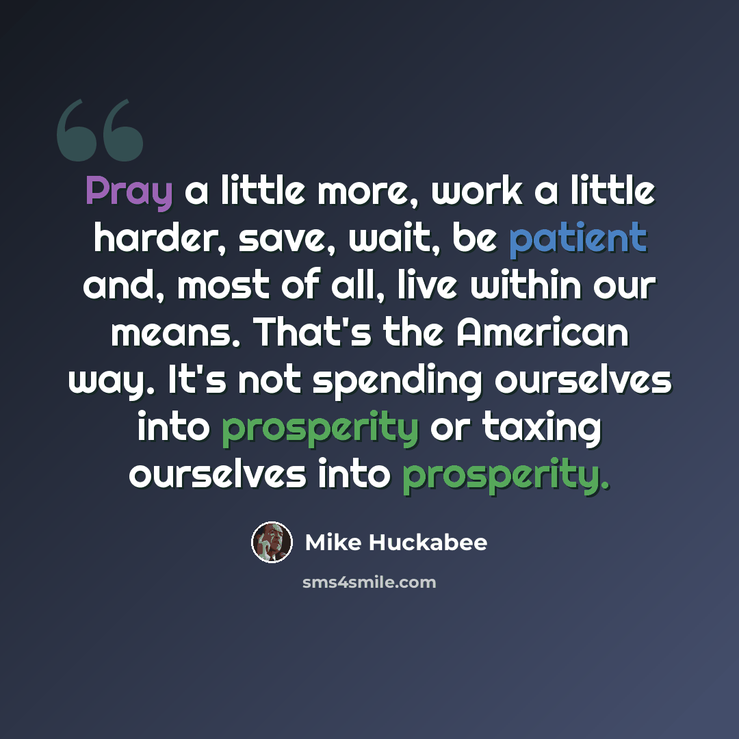 “Pray a little more, work a little harder, save, wait, be patient and, most of all, live within our means. That's the American way. It's not spending ourselves into prosperity or taxing ourselves into prosperity.” quote by Mike Huckabee
