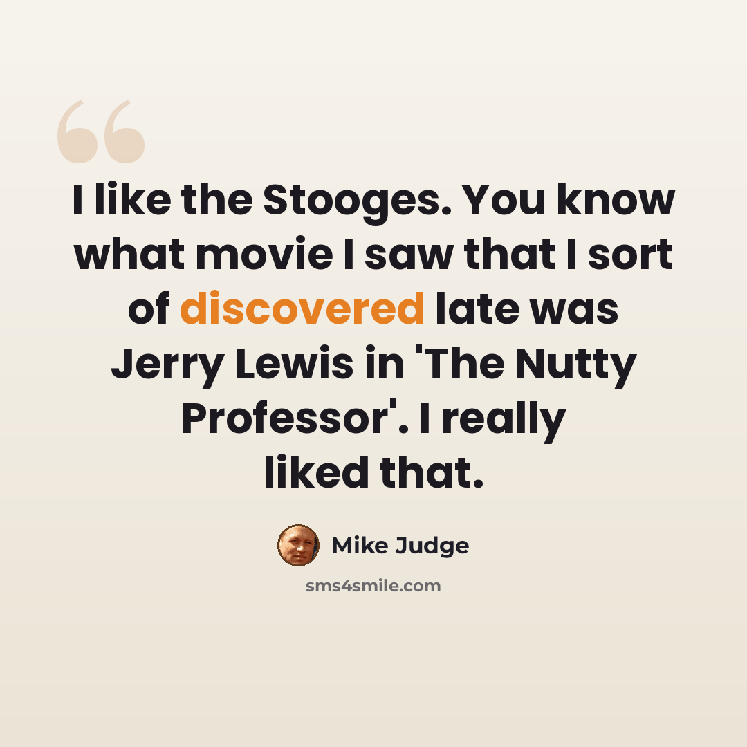 “I like the Stooges. You know what movie I saw that I sort of discovered late was Jerry Lewis in 'The Nutty Professor'. I really liked that.” quote by Mike Judge