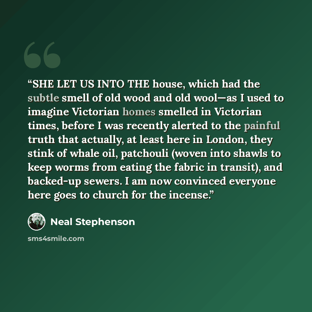 “SHE LET US INTO THE house, which had the subtle smell of old wood and old wool—as I used to imagine Victorian homes smelled in Victorian times, before I was recently alerted to the painful truth that actually, at least here in London, they stink of whale oil, patchouli (woven into shawls to keep…” quote by Neal Stephenson