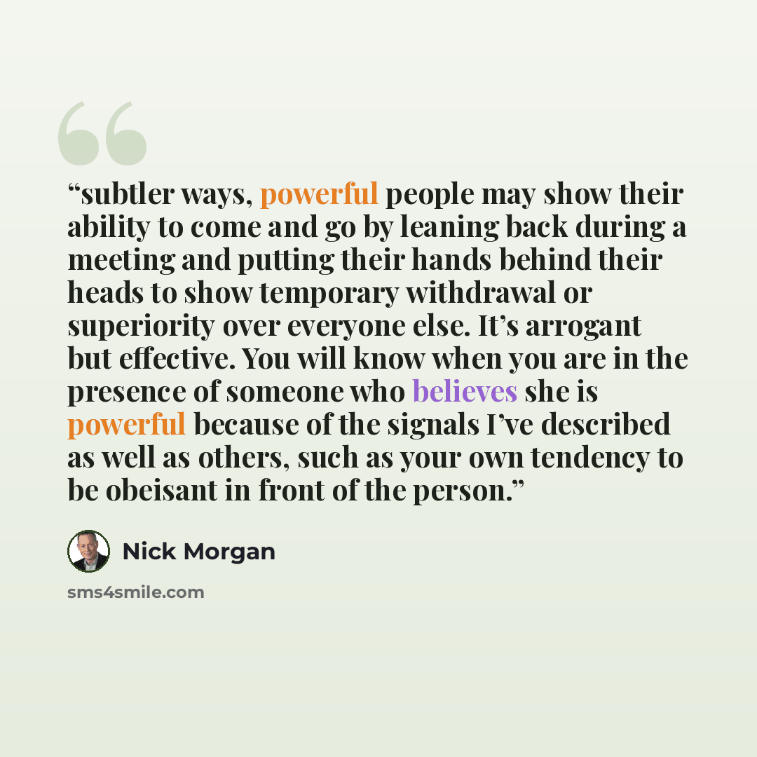 “subtler ways, powerful people may show their ability to come and go by leaning back during a meeting and putting their hands behind their heads to show temporary withdrawal or superiority over everyone else. It’s arrogant but effective. You will know when you are in the presence of someone who…” quote by Nick Morgan