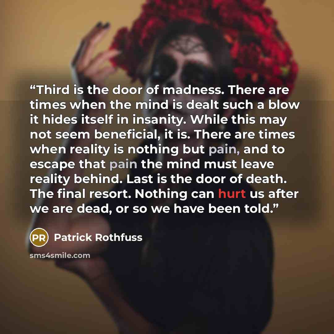 “Third is the door of madness. There are times when the mind is dealt such a blow it hides itself in insanity. While this may not seem beneficial, it is. There are times when reality is nothing but pain, and to escape that pain the mind must leave reality behind. Last is the door of death. The…” quote by Patrick Rothfuss