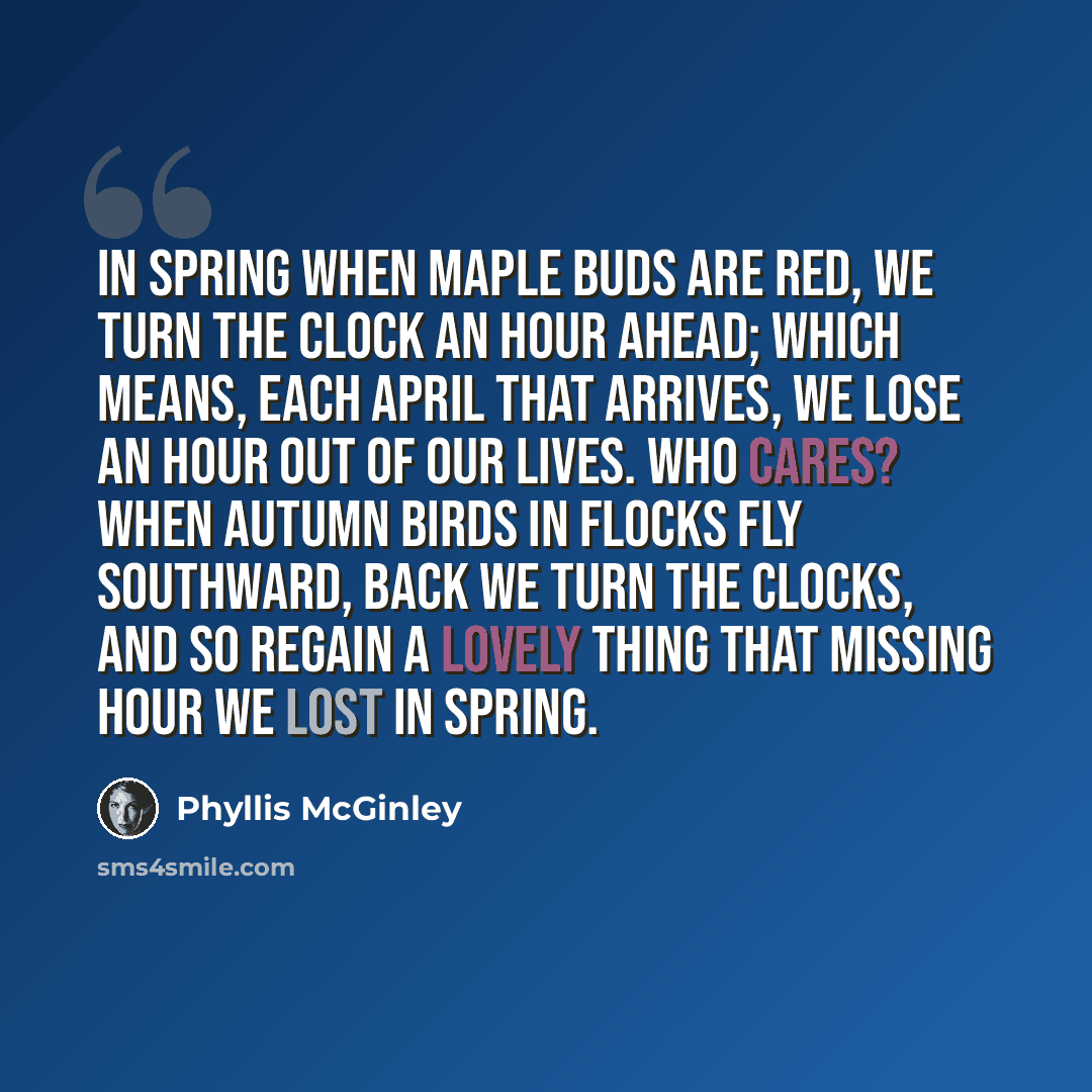 “In spring when maple buds are red, We turn the clock an hour ahead; Which means, each April that arrives, We lose an hour out of our lives. Who cares? When autumn birds in flocks Fly southward, back we turn the clocks, And so regain a lovely thing That missing hour we lost in spring.” quote by Phyllis McGinley