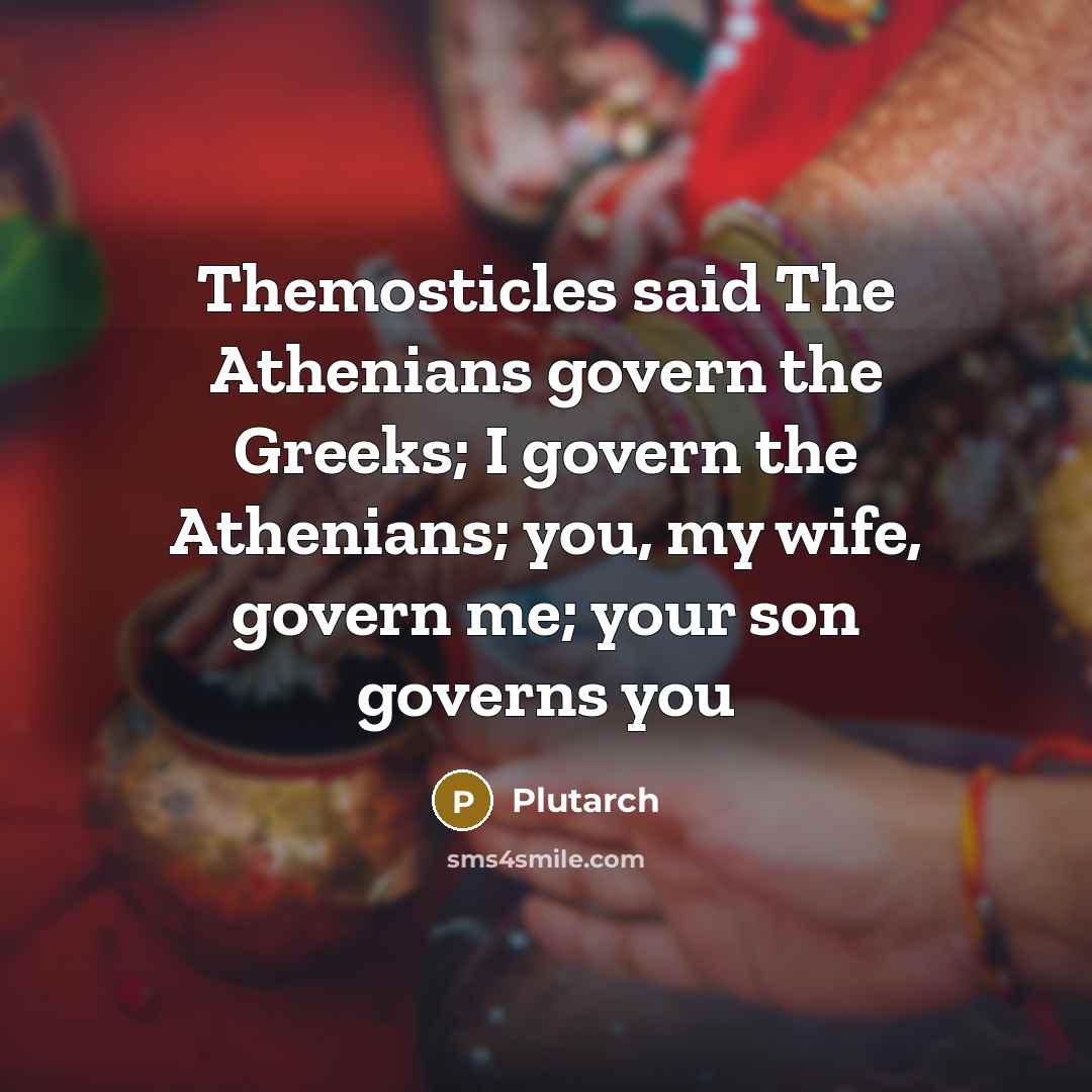 “Themosticles said The Athenians govern the Greeks; I govern the Athenians; you, my wife, govern me; your son governs you” quote by Plutarch