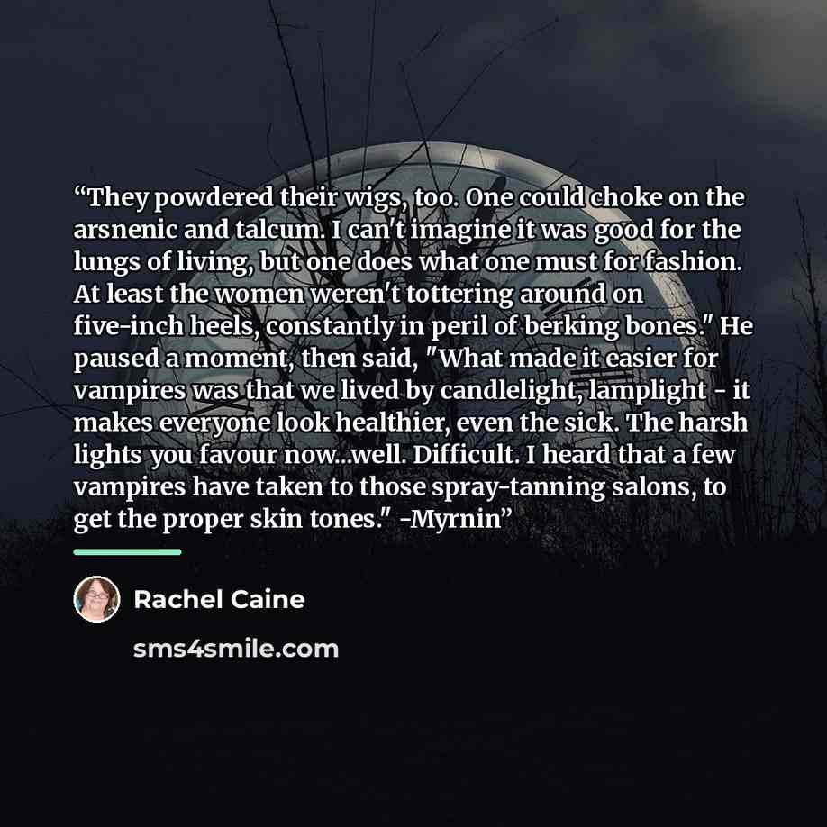 “They powdered their wigs, too. One could choke on the arsnenic and talcum. I can't imagine it was good for the lungs of living, but one does what one must for fashion. At least the women weren't tottering around on five-inch heels, constantly in peril of berking bones." He paused a moment, then…” quote by Rachel Caine