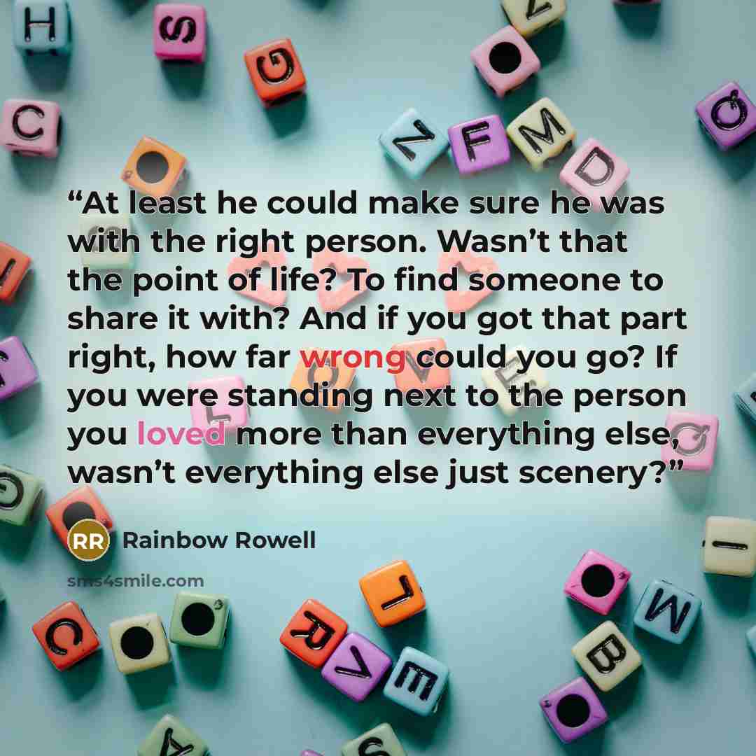 “At least he could make sure he was with the right person. Wasn’t that the point of life? To find someone to share it with? And if you got that part right, how far wrong could you go? If you were standing next to the person you loved more than everything else, wasn’t everything else just scenery?” quote by Rainbow Rowell