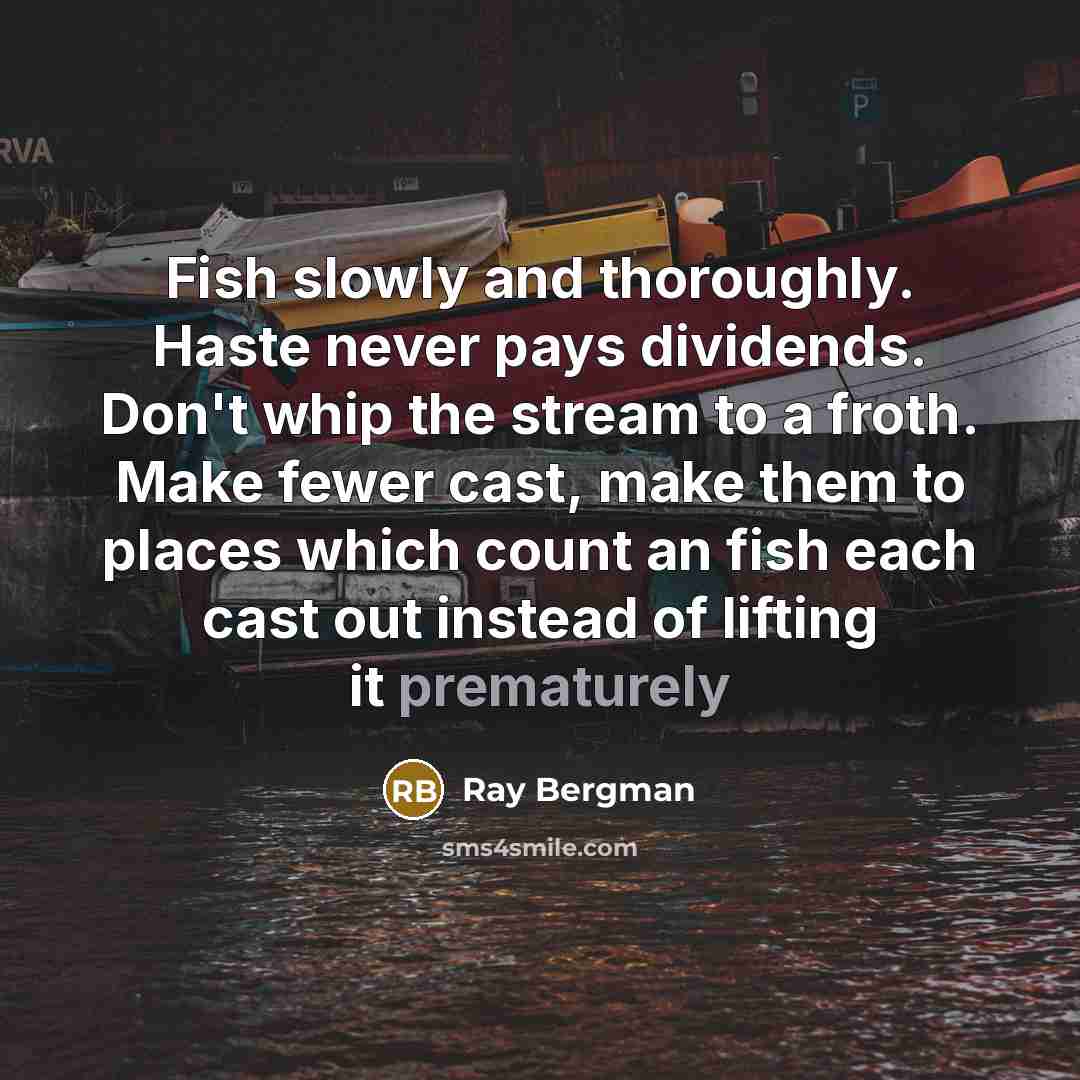 “Fish slowly and thoroughly. Haste never pays dividends. Don't whip the stream to a froth. Make fewer cast, make them to places which count an fish each cast out instead of lifting it prematurely” quote by Ray Bergman