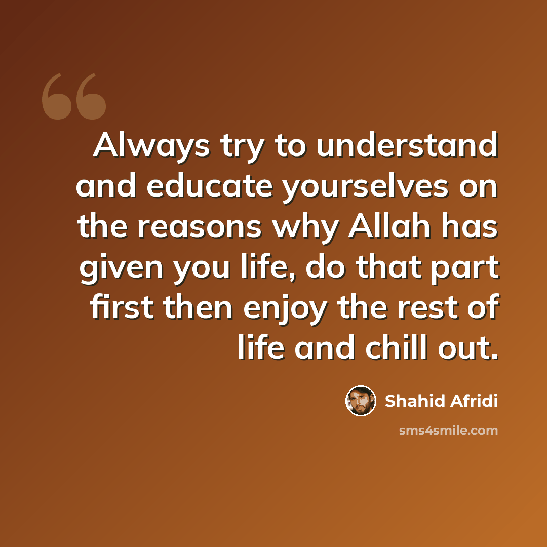 “Always try to understand and educate yourselves on the reasons why Allah has given you life, do that part first then enjoy the rest of life and chill out.” quote by Shahid Afridi