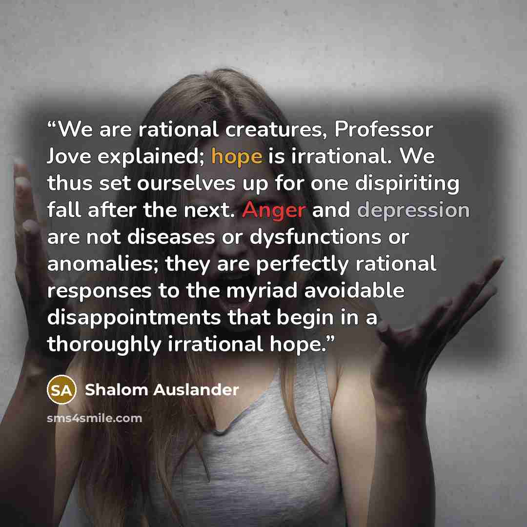 “We are rational creatures, Professor Jove explained; hope is irrational. We thus set ourselves up for one dispiriting fall after the next. Anger and depression are not diseases or dysfunctions or anomalies; they are perfectly rational responses to the myriad avoidable disappointments that begin in…” quote by Shalom Auslander