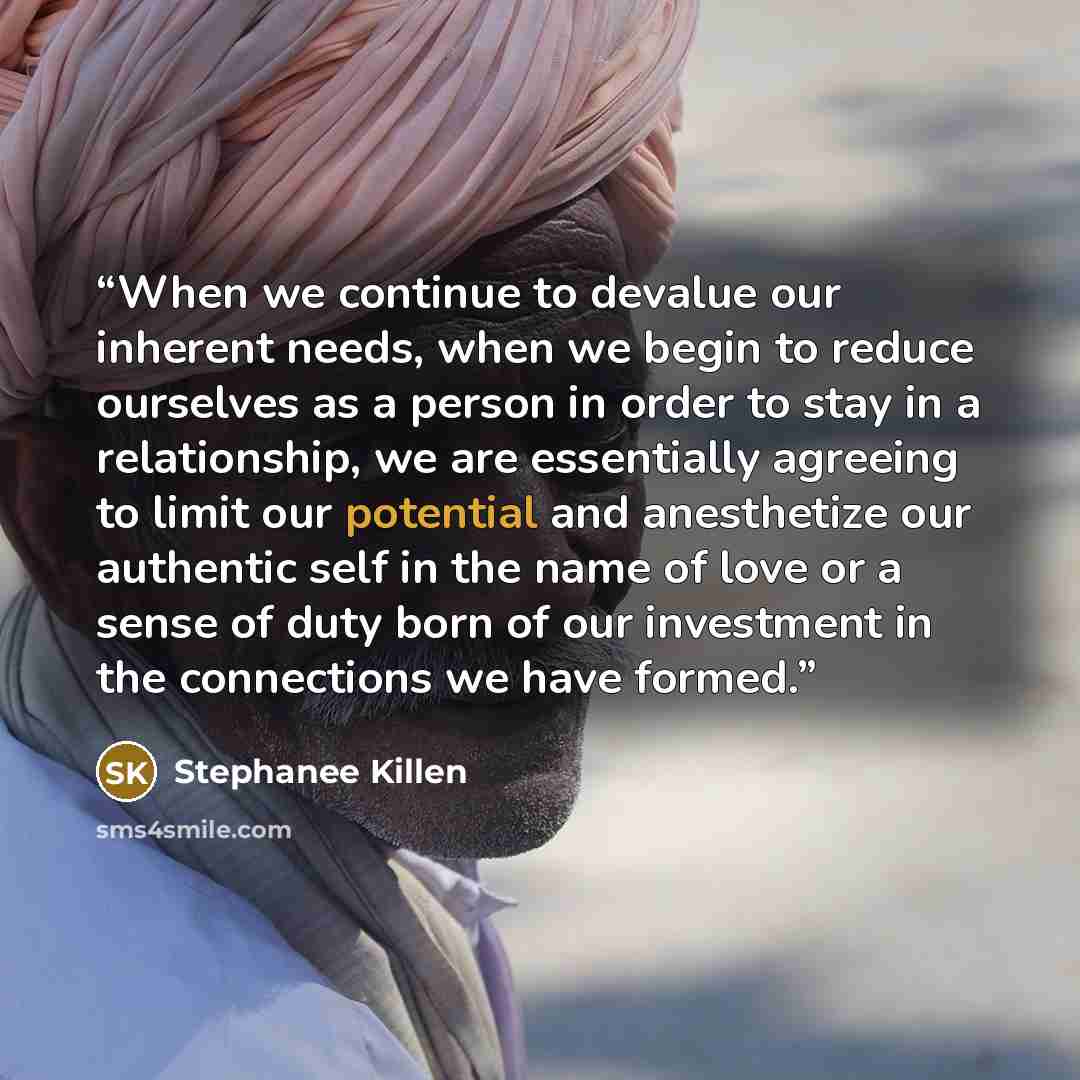 “When we continue to devalue our inherent needs, when we begin to reduce ourselves as a person in order to stay in a relationship, we are essentially agreeing to limit our potential and anesthetize our authentic self in the name of love or a sense of duty born of our investment in the connections…” quote by Stephanee Killen