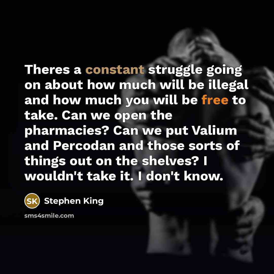 “Theres a constant struggle going on about how much will be illegal and how much you will be free to take. Can we open the pharmacies? Can we put Valium and Percodan and those sorts of things out on the shelves? I wouldn't take it. I don't know.” quote by Stephen King