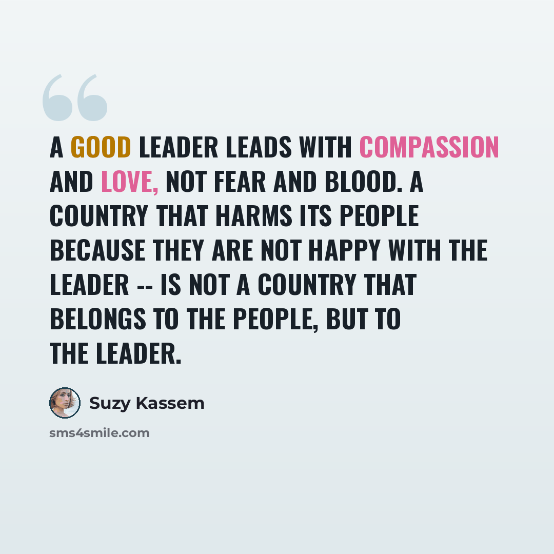 “A good leader leads with compassion and love, not fear and blood. A country that harms its people because they are not happy with the leader -- is not a country that belongs to the people, but to the leader.” quote by Suzy Kassem