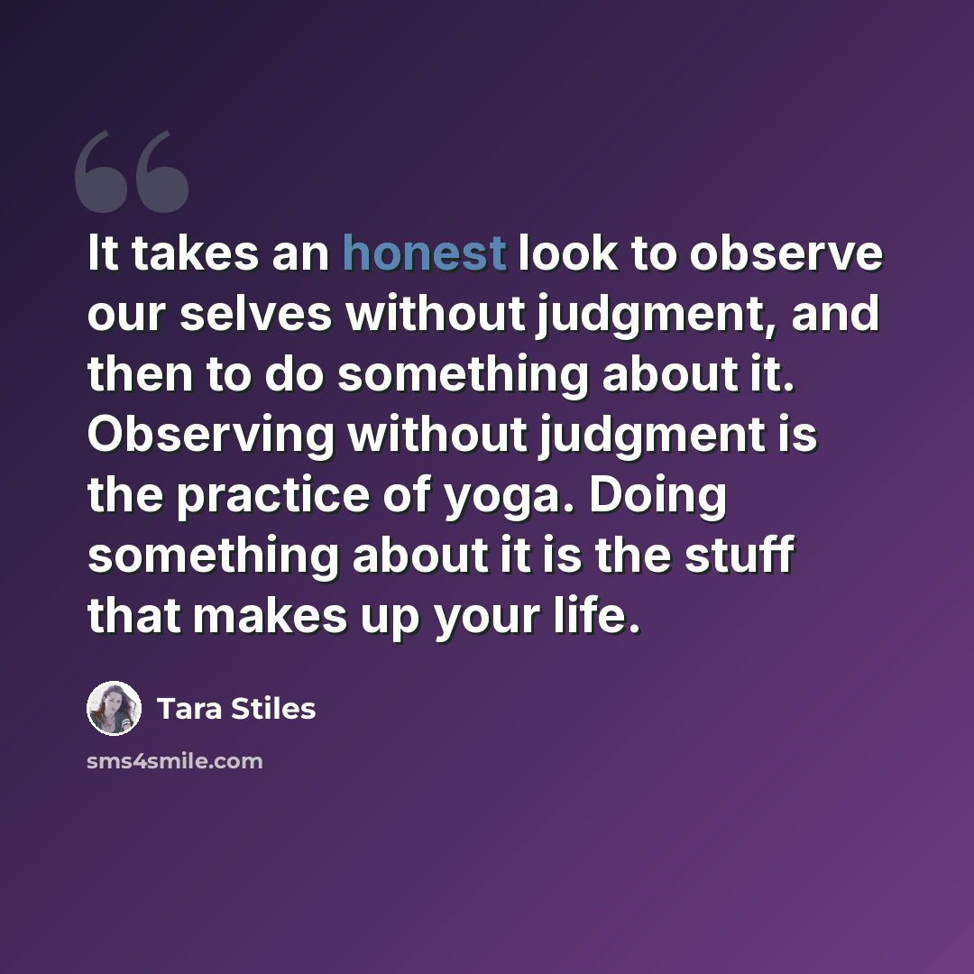 “It takes an honest look to observe our selves without judgment, and then to do something about it. Observing without judgment is the practice of yoga. Doing something about it is the stuff that makes up your life.” quote by Tara Stiles