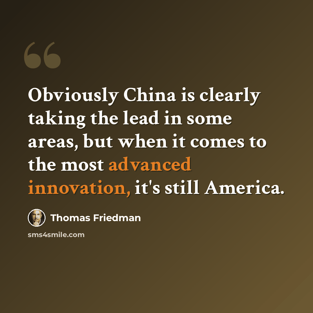 “Obviously China is clearly taking the lead in some areas, but when it comes to the most advanced innovation, it's still America.” quote by Thomas Friedman