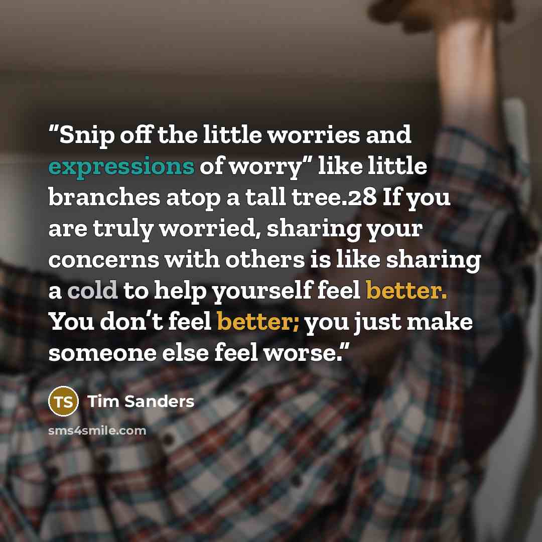 “Snip off the little worries and expressions of worry” like little branches atop a tall tree.28 If you are truly worried, sharing your concerns with others is like sharing a cold to help yourself feel better. You don’t feel better; you just make someone else feel worse.” quote by Tim Sanders