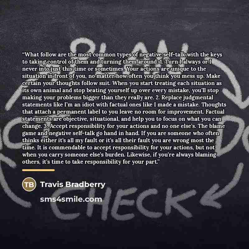 “What follow are the most common types of negative self-talk with the keys to taking control of them and turning them around: 1. Turn I always or I never into just this time or sometimes. Your actions are unique to the situation in front of you, no matter how often you think you mess up. Make…” quote by Travis Bradberry
