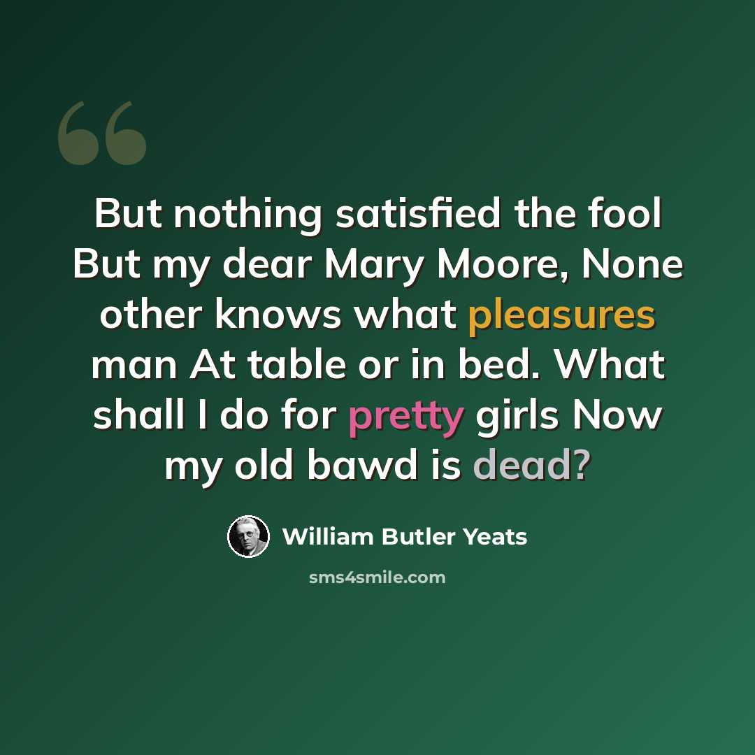 “But nothing satisfied the fool But my dear Mary Moore, None other knows what pleasures man At table or in bed. What shall I do for pretty girls Now my old bawd is dead?” quote by William Butler Yeats