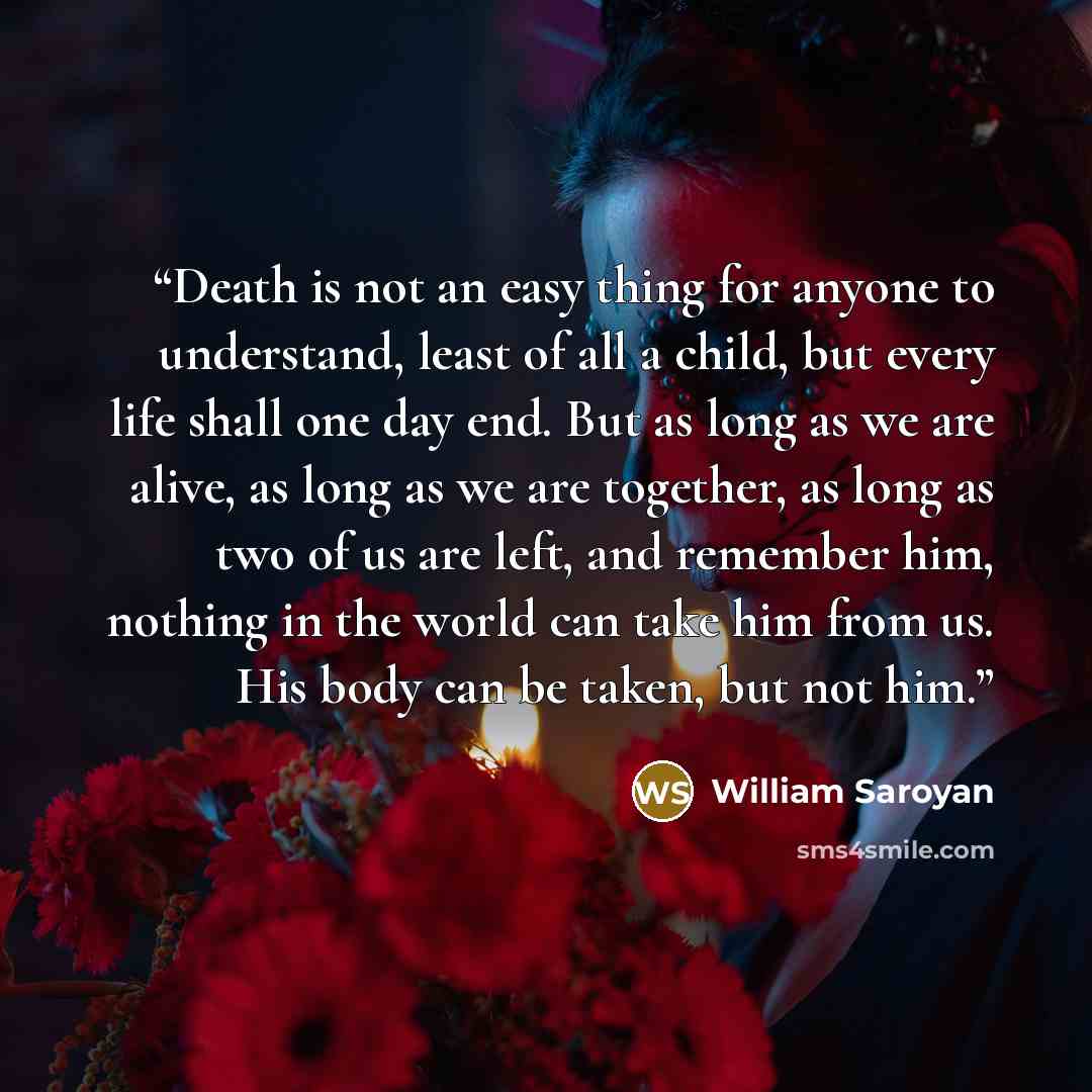 “Death is not an easy thing for anyone to understand, least of all a child, but every life shall one day end. But as long as we are alive, as long as we are together, as long as two of us are left, and remember him, nothing in the world can take him from us. His body can be taken, but not him.” quote by William Saroyan