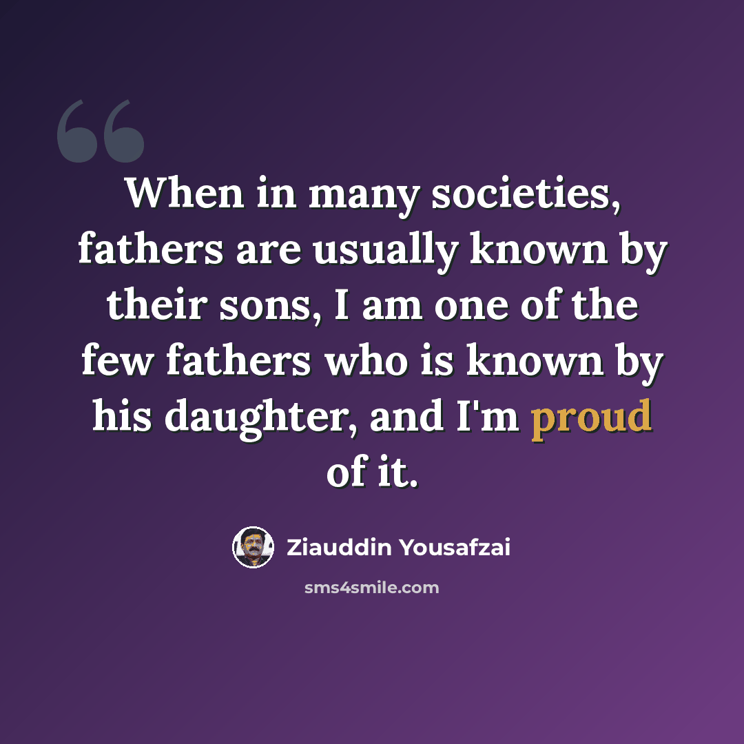 “When in many societies, fathers are usually known by their sons, I am one of the few fathers who is known by his daughter, and I'm proud of it.” quote by Ziauddin Yousafzai