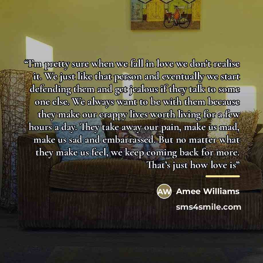 “I’m pretty sure when we fall in love we don’t realise it. We just like that person and eventually we start defending them and get jealous if they talk to some one else. We always want to be with them because they make our crappy lives worth living for a few hours a day. They take away our pain…” quote by Anonymous