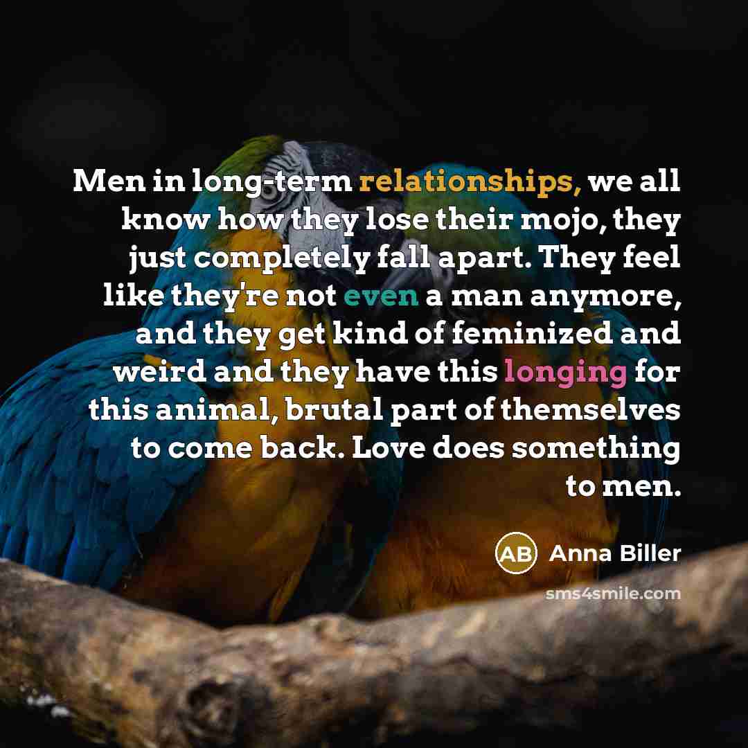 “Men in long-term relationships, we all know how they lose their mojo, they just completely fall apart. They feel like they're not even a man anymore, and they get kind of feminized and weird and they have this longing for this animal, brutal part of themselves to come back. Love does something to…” quote by Anna Biller