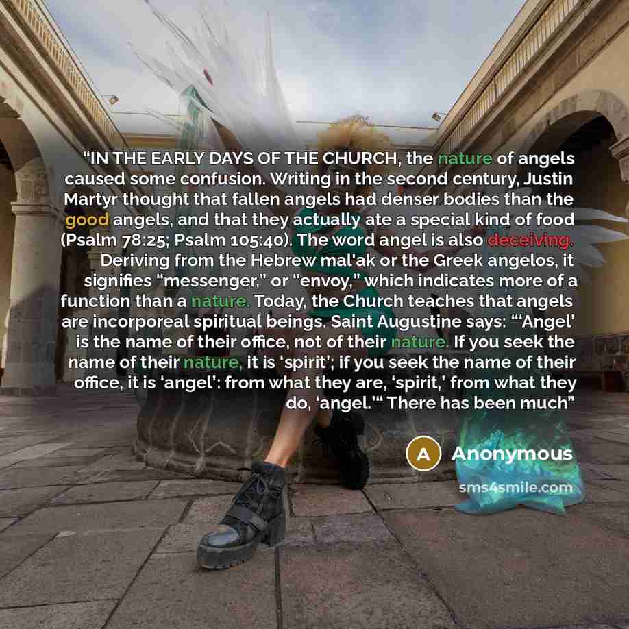 “IN THE EARLY DAYS OF THE CHURCH, the nature of angels caused some confusion. Writing in the second century, Justin Martyr thought that fallen angels had denser bodies than the good angels, and that they actually ate a special kind of food (Psalm 78:25; Psalm 105:40). The word angel is also…” quote by Anonymous