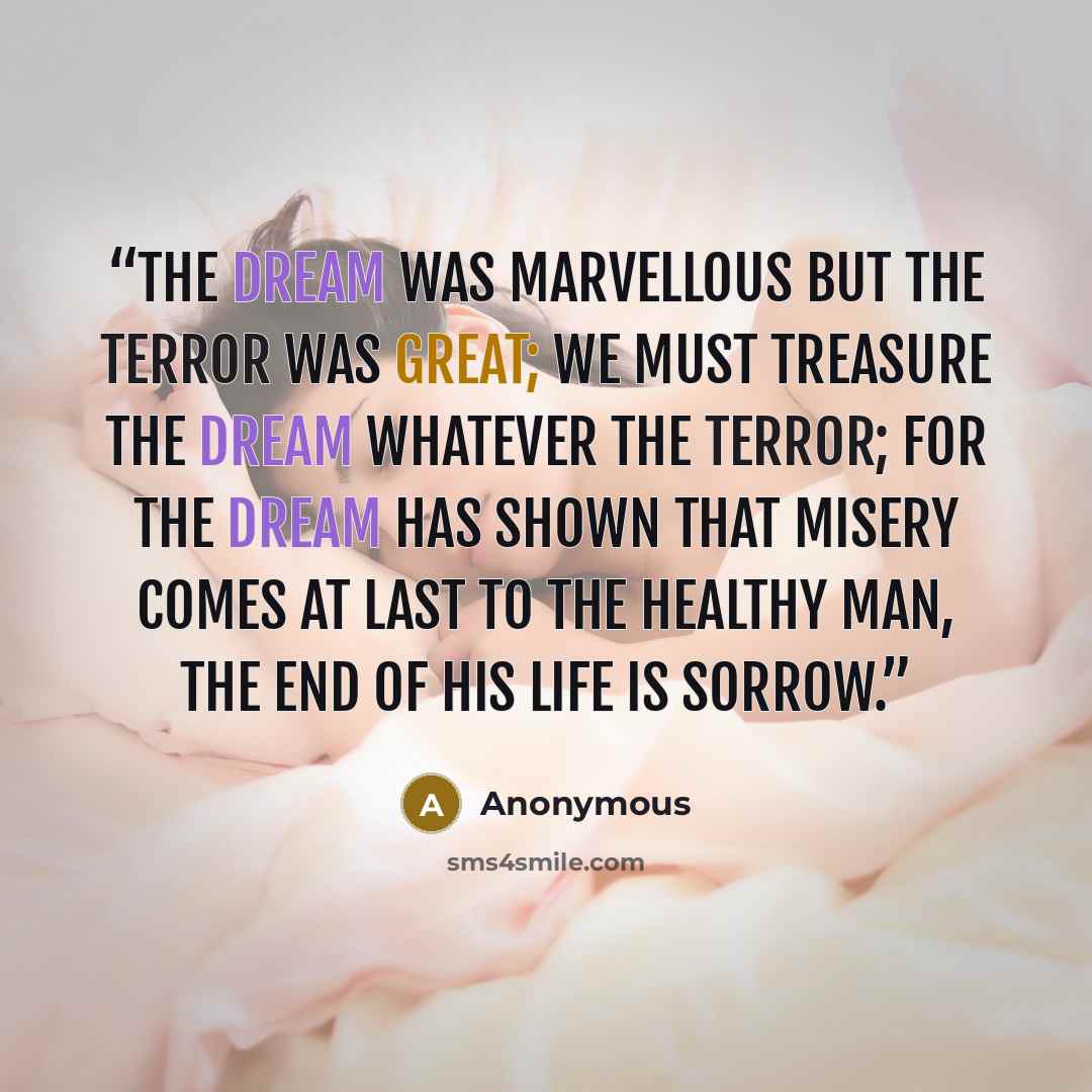 “The dream was marvellous but the terror was great; we must treasure the dream whatever the terror; for the dream has shown that misery comes at last to the healthy man, the end of his life is sorrow.” quote by Anonymous