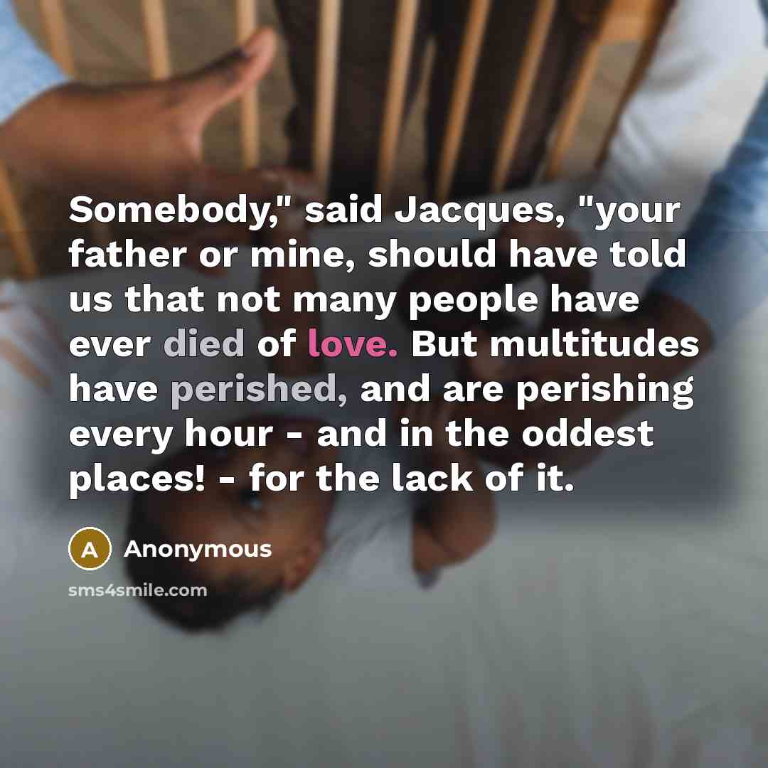 “Somebody," said Jacques, "your father or mine, should have told us that not many people have ever died of love. But multitudes have perished, and are perishing every hour - and in the oddest places! - for the lack of it.” quote by Anonymous