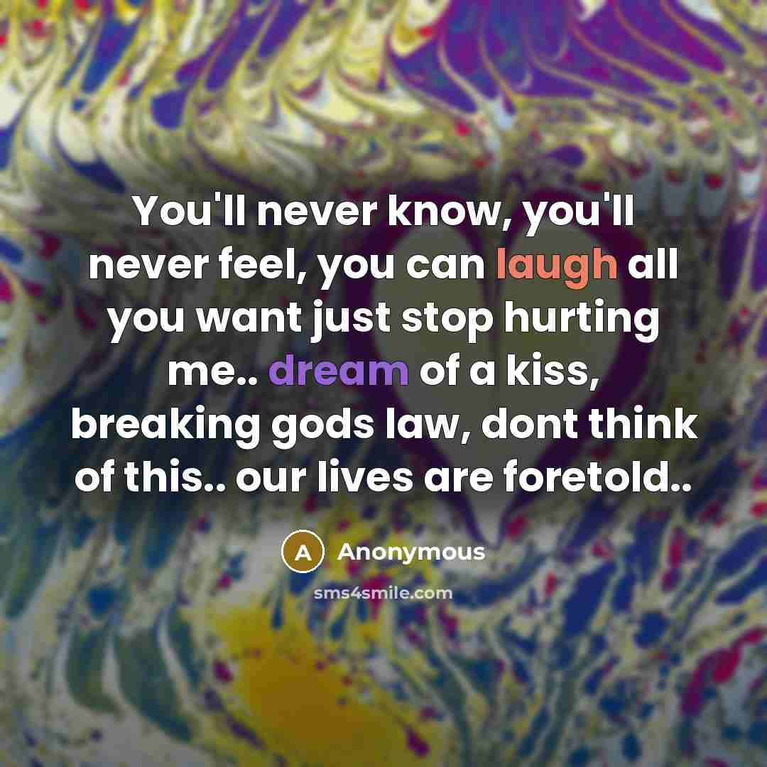 “You'll never know, you'll never feel, you can laugh all you want just stop hurting me.. dream of a kiss, breaking gods law, dont think of this.. our lives are foretold..” quote by Anonymous