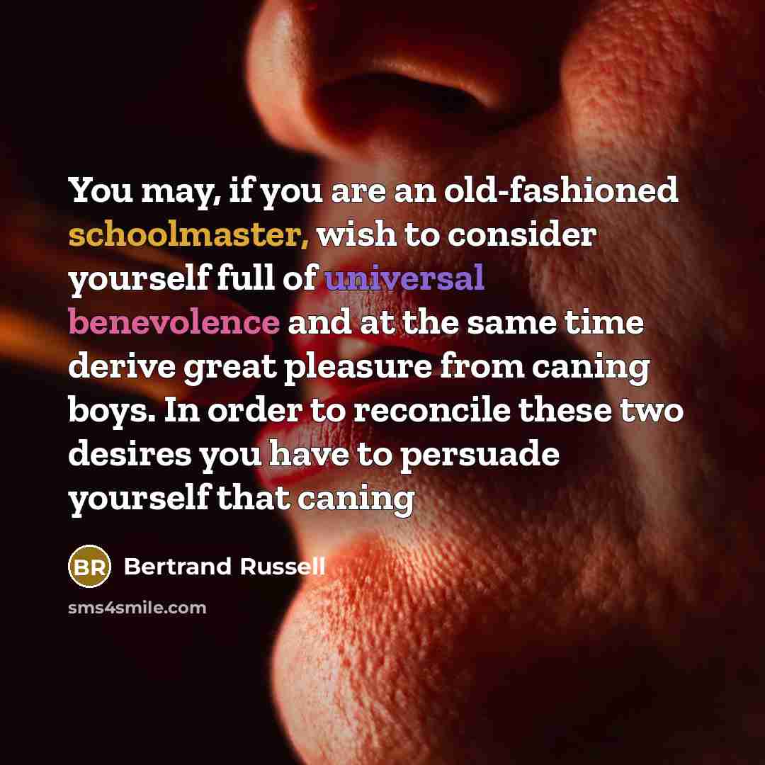 “You may, if you are an old-fashioned schoolmaster, wish to consider yourself full of universal benevolence and at the same time derive great pleasure from caning boys. In order to reconcile these two desires you have to persuade yourself that caning” quote by Bertrand Russell