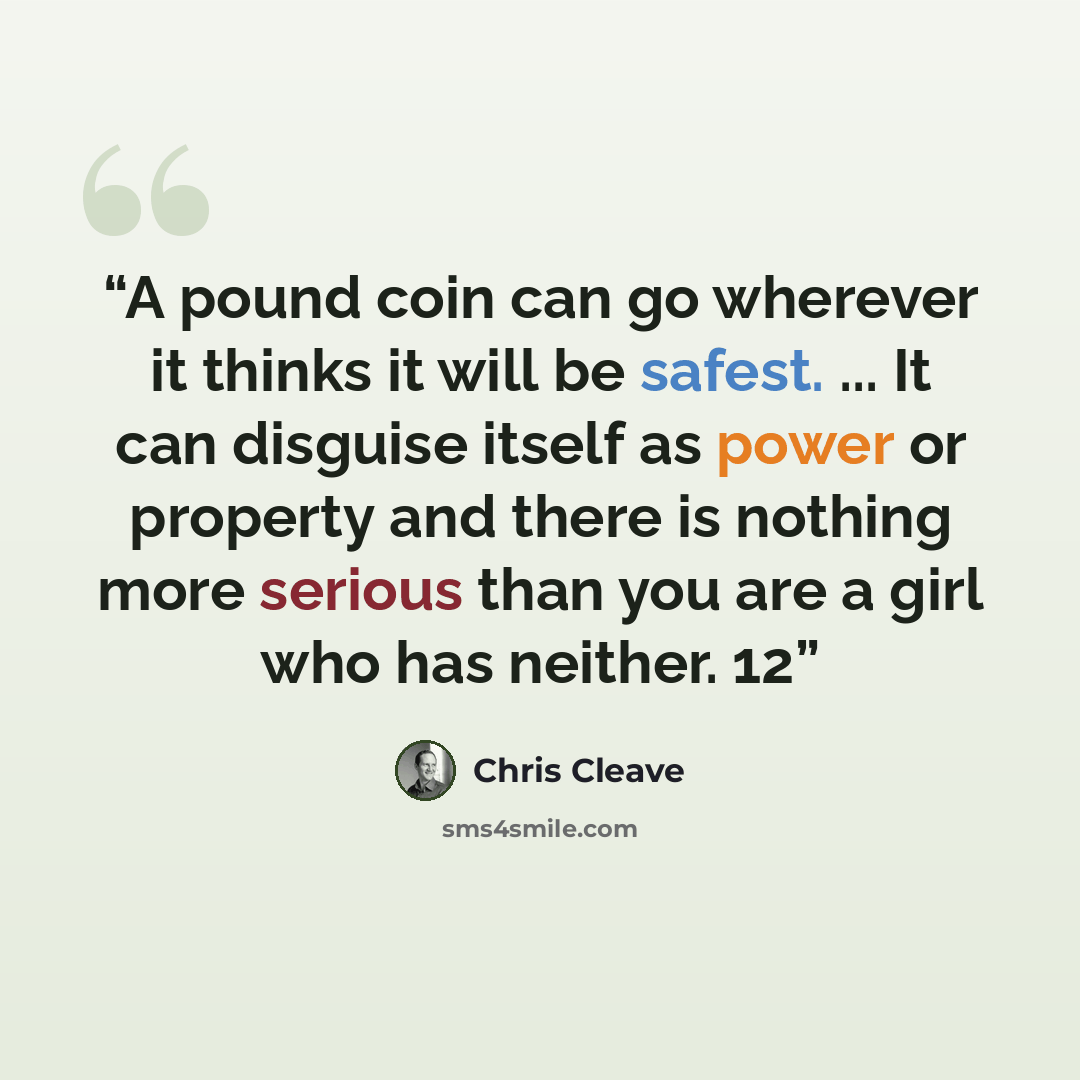 “A pound coin can go wherever it thinks it will be safest. ... It can disguise itself as power or property and there is nothing more serious than you are a girl who has neither. 12” quote by Chris Cleave