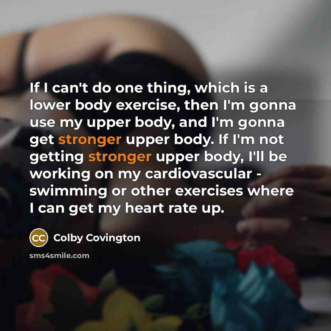 “If I can't do one thing, which is a lower body exercise, then I'm gonna use my upper body, and I'm gonna get stronger upper body. If I'm not getting stronger upper body, I'll be working on my cardiovascular - swimming or other exercises where I can get my heart rate up.” quote by Colby Covington