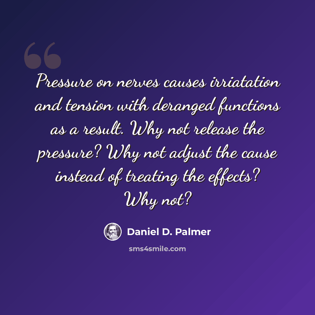 “Pressure on nerves causes irriatation and tension with deranged functions as a result. Why not release the pressure? Why not adjust the cause instead of treating the effects? Why not?” quote by Daniel D. Palmer